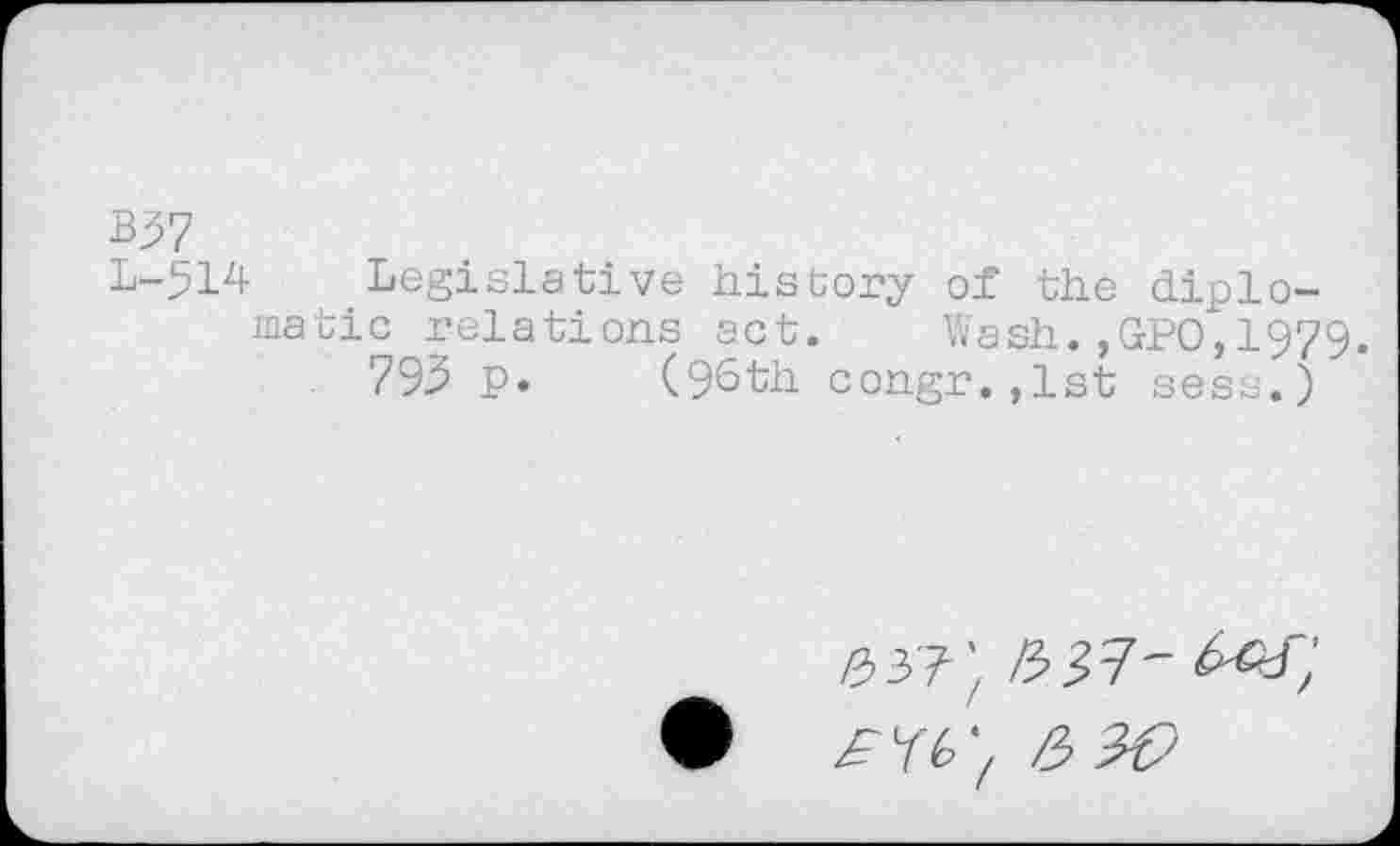 ﻿B37
L-514 Legislative history of the diplomatic relations act. Wash.,GPO,1979.
793 p. (96th congr.,lst sess.)
#37^ /337'
^76; /3